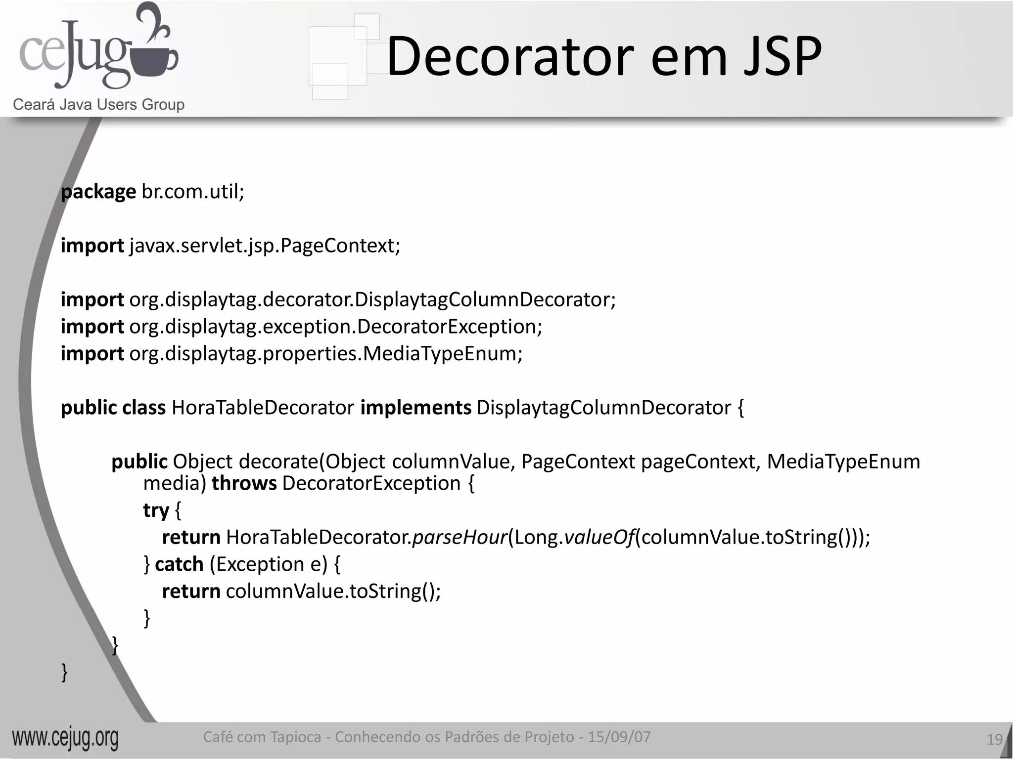 Decorator em JSP 
package br.com.util; 

import javax.servlet.jsp.PageContext; 

import org.displaytag.decorator.DisplaytagColumnDecorator; 
import org.displaytag.exception.DecoratorException; 
import org.displaytag.properties.MediaTypeEnum; 

public class HoraTableDecorator implements DisplaytagColumnDecorator { 

     public Object decorate(Object columnValue, PageContext pageContext, MediaTypeEnum 
        media) throws DecoratorException { 
        try { 
           return HoraTableDecorator.parseHour 
                                     parseHour(Long.valueOf(columnValue.toString()));
        } catch (Exception e) { 
           return columnValue.toString(); 
        } 
     } 
} 

               Café com Tapioca ‐ Conhecendo os Padrões de Projeto ‐ 15/09/07 
                                  Conhecendo os Padrões de Projeto                        19 
 