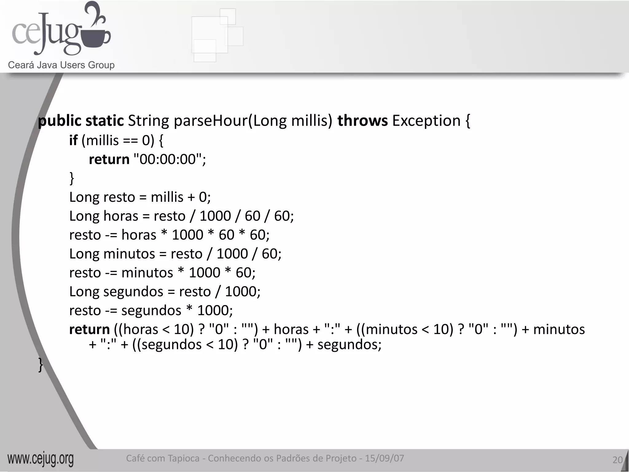 public static String parseHour(Long millis) 
              String parseHour(Long millis) throws Exception { 
     if (millis == 0) { 
         return "00:00:00"; 
     } 
     Long resto = millis + 0; 
     Long horas = resto / 1000 / 60 / 60; 
     resto ‐= horas * 1000 * 60 * 60; 
     Long minutos = resto / 1000 / 60; 
     resto ‐= minutos * 1000 * 60; 
     Long segundos = resto / 1000; 
     resto ‐= segundos * 1000; 
     return ((horas < 10) ? "0" : "") + horas + ":" + ((minutos < 10) ? "0" : "") + minutos 
         + ":" + ((segundos < 10) ? "0" : "") + segundos;
         + ":" + ((segundos < 10) ? "0" : "") + segundos; 
} 




              Café com Tapioca ‐ Conhecendo os Padrões de Projeto ‐ 15/09/07 
                                 Conhecendo os Padrões de Projeto                              20 
 