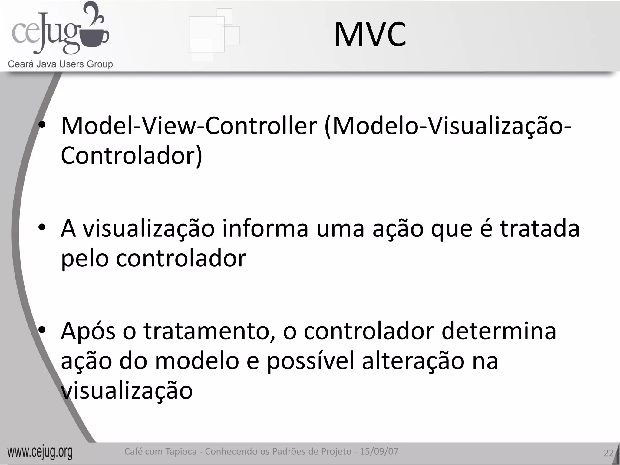 MVC 

•  Model‐View‐Controller (Modelo 
               Controller (Modelo‐Visualização‐ 
   Controlador) 

•  A visualização informa uma ação que é tratada 
   pelo controlador 

•  Após o tratamento, o controlador determina 
   ação do modelo e possível alteração na
   ação do modelo e possível alteração na 
   visualização 

       Café com Tapioca ‐ Conhecendo os Padrões de Projeto ‐ 15/09/07 
                          Conhecendo os Padrões de Projeto               22 
 