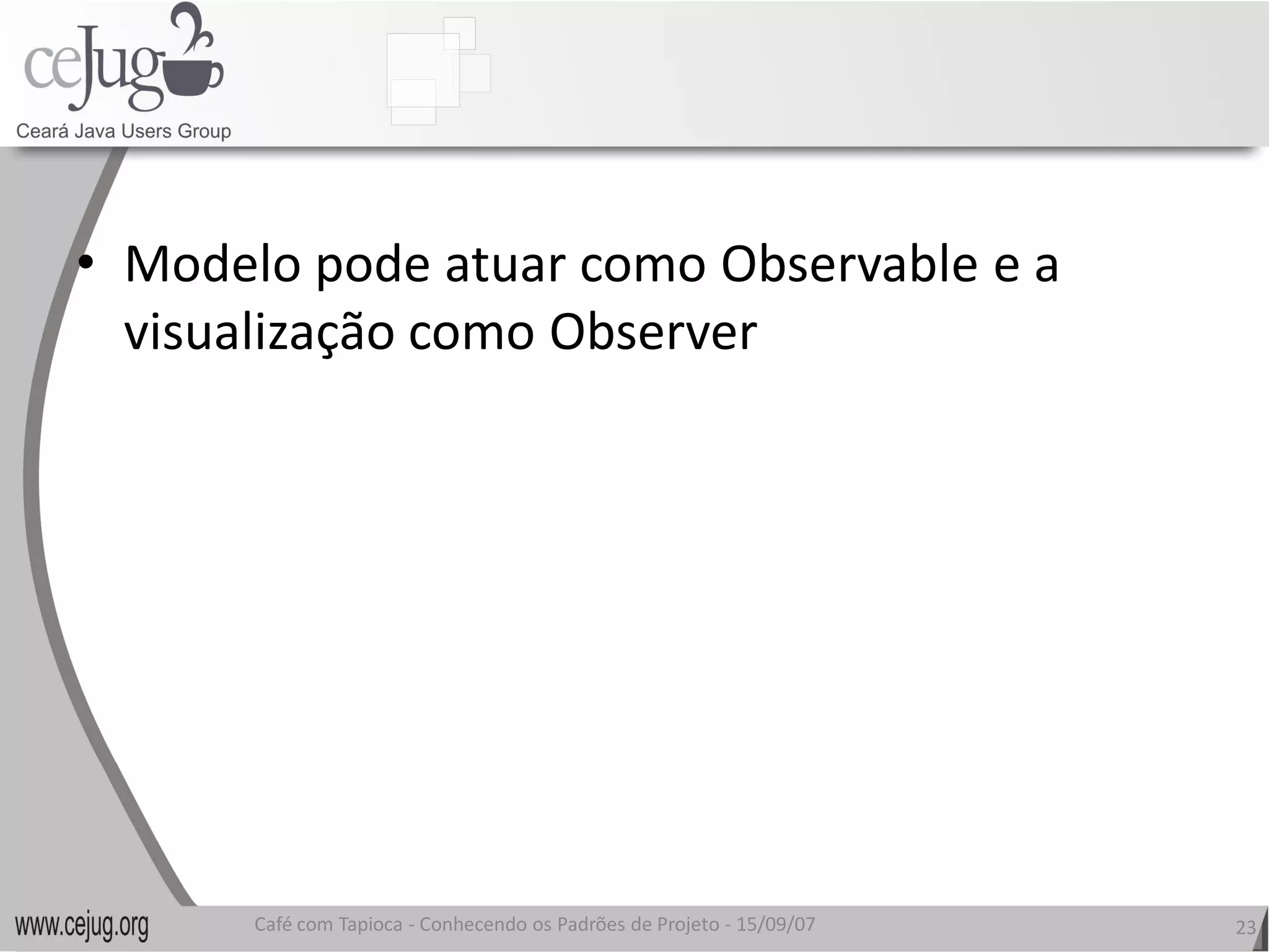 •  Modelo pode atuar como Observable e a 
   visualização como Observer
   visualização como Observer 




       Café com Tapioca ‐ Conhecendo os Padrões de Projeto ‐ 15/09/07 
                          Conhecendo os Padrões de Projeto               23 
 