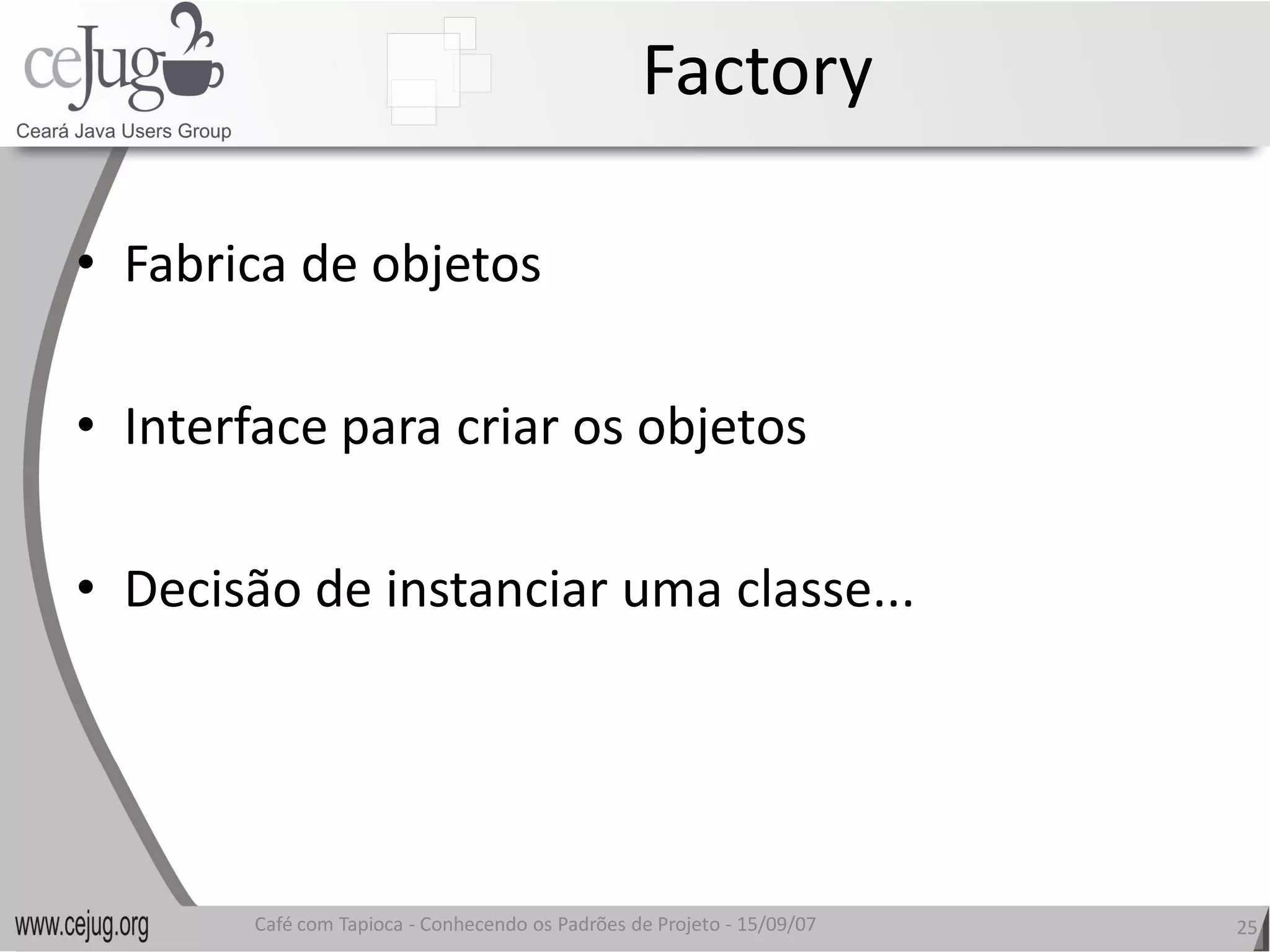 Factory 

•  Fabrica de objetos 

•  Interface para criar os objetos 

•  Decisão de instanciar uma classe... 
   Decisão de instanciar uma classe...




        Café com Tapioca ‐ Conhecendo os Padrões de Projeto ‐ 15/09/07 
                           Conhecendo os Padrões de Projeto               25 
 