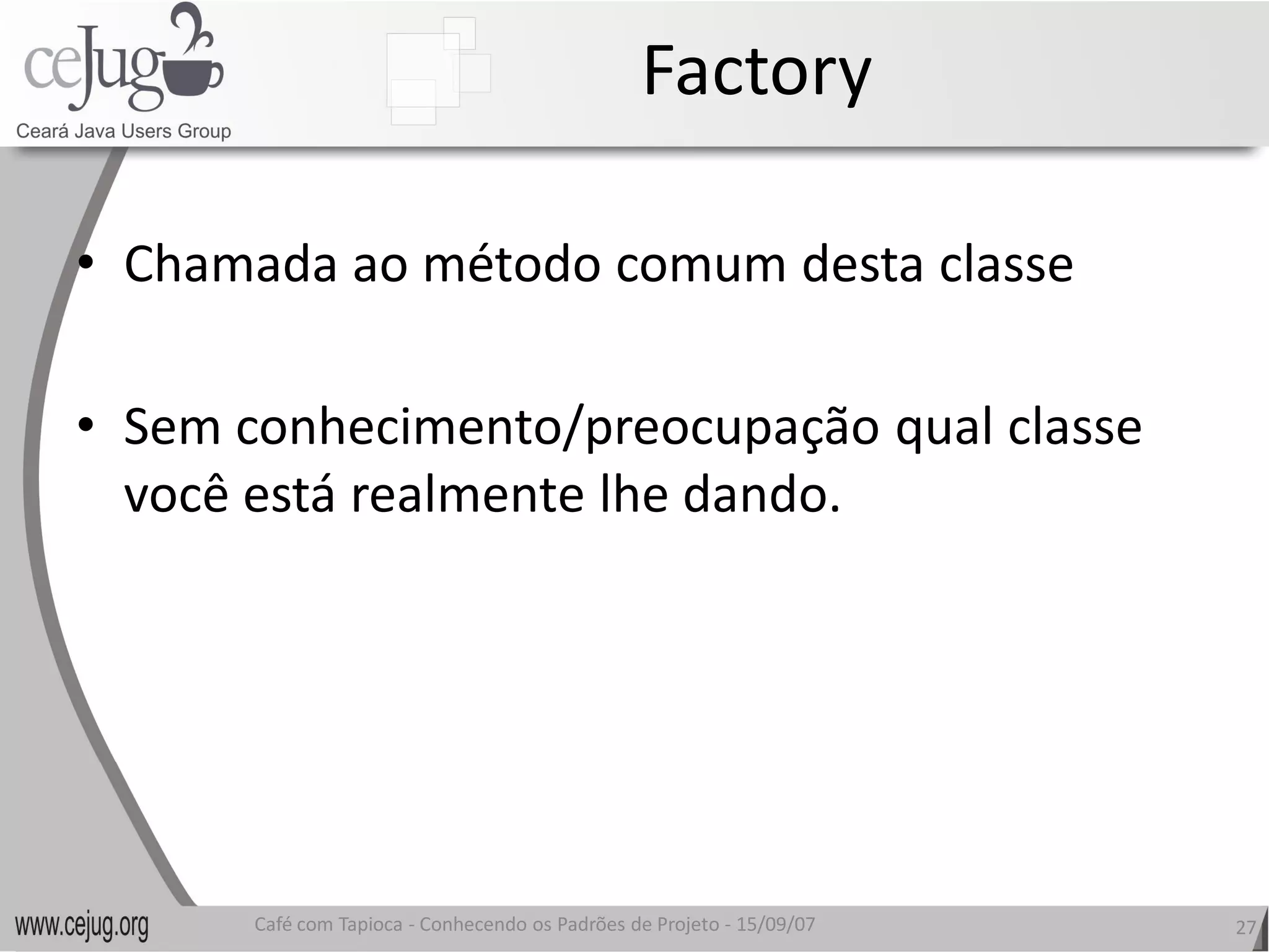 Factory 

•  Chamada ao método comum desta classe 

•  Sem conhecimento/preocupação qual classe 
   você está realmente lhe dando.
   você está realmente lhe dando. 




       Café com Tapioca ‐ Conhecendo os Padrões de Projeto ‐ 15/09/07 
                          Conhecendo os Padrões de Projeto               27 
 