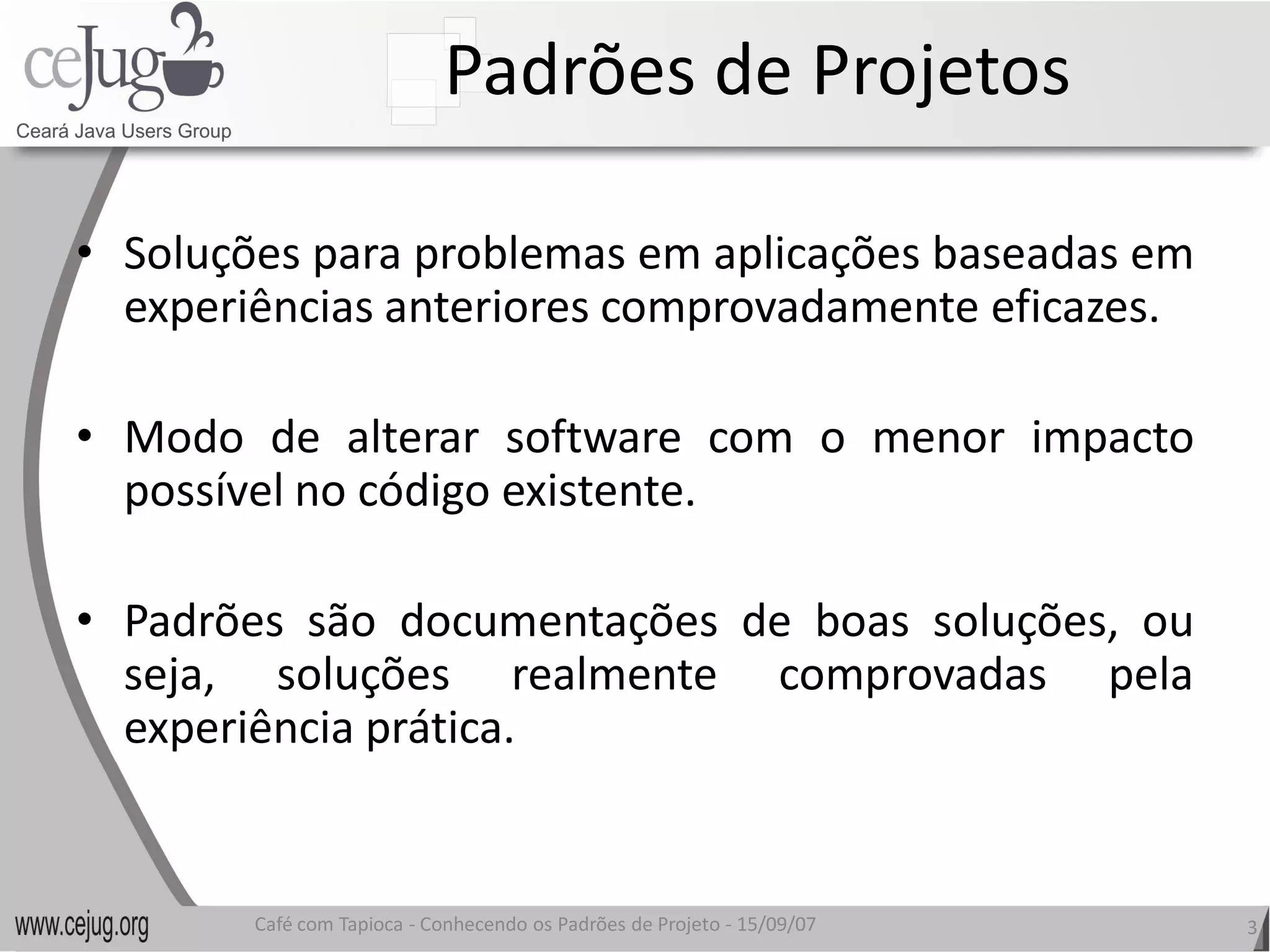 Padrões de Projetos 

•  Soluções para problemas em aplicações baseadas em 
   experiências anteriores comprovadamente eficazes. 
                           comprovadamente

•  Modo  de  alterar  software  com  o  menor  impacto 
   possível no código existente 
                      existente. 

•  Padrões  são  documentações  de  boas  soluções,  ou 
   seja,  soluções  realmente  comprovadas  pela
   experiência prática. 


        Café com Tapioca ‐ Conhecendo os Padrões de Projeto ‐ 15/09/07 
                           Conhecendo os Padrões de Projeto               3 
 