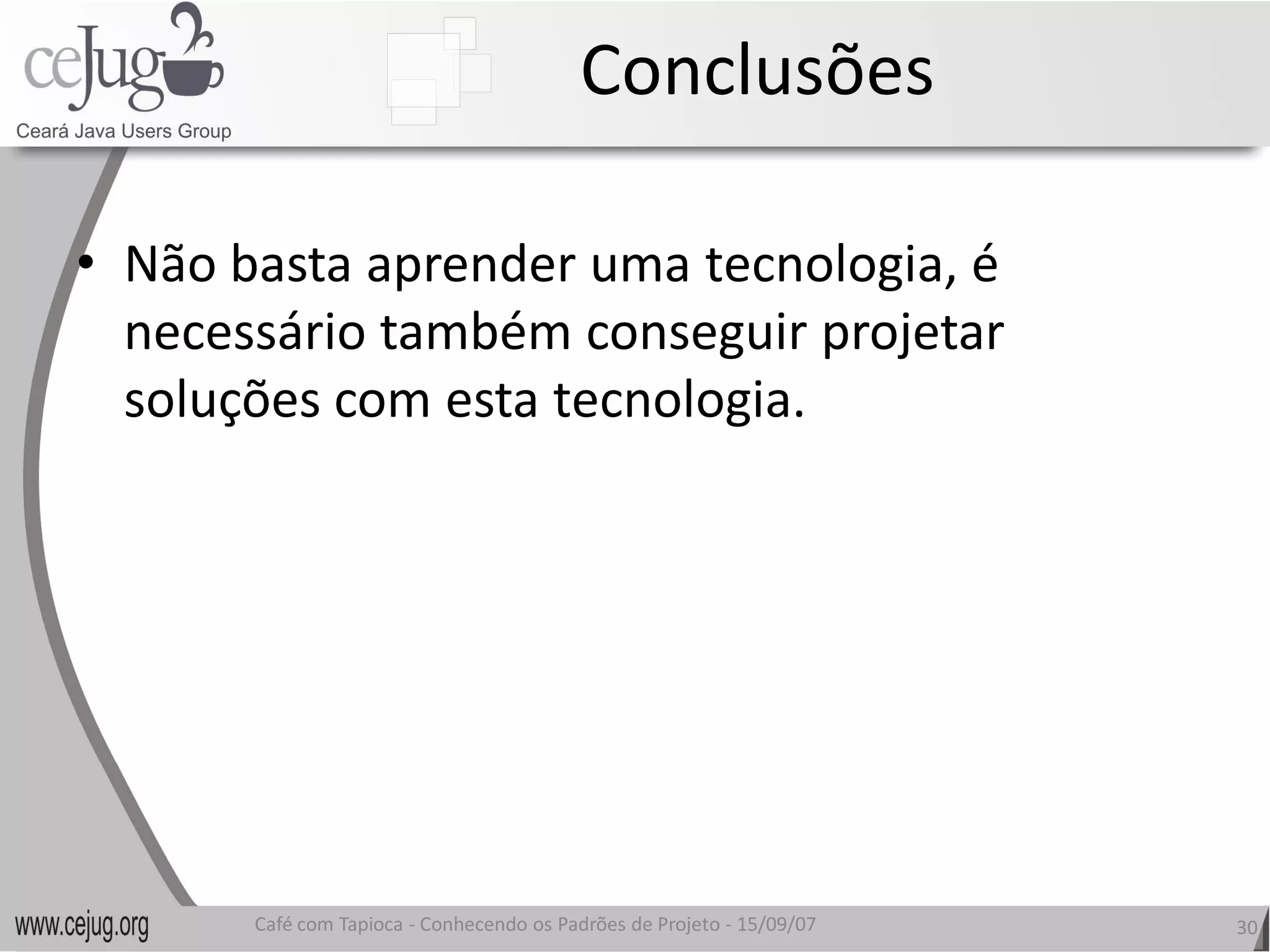Conclusões 

•  Não basta aprender uma tecnologia, é 
   necessário também conseguir projetar 
   soluções com esta tecnologia.
   soluções com esta tecnologia. 




       Café com Tapioca ‐ Conhecendo os Padrões de Projeto ‐ 15/09/07 
                          Conhecendo os Padrões de Projeto               30 
 