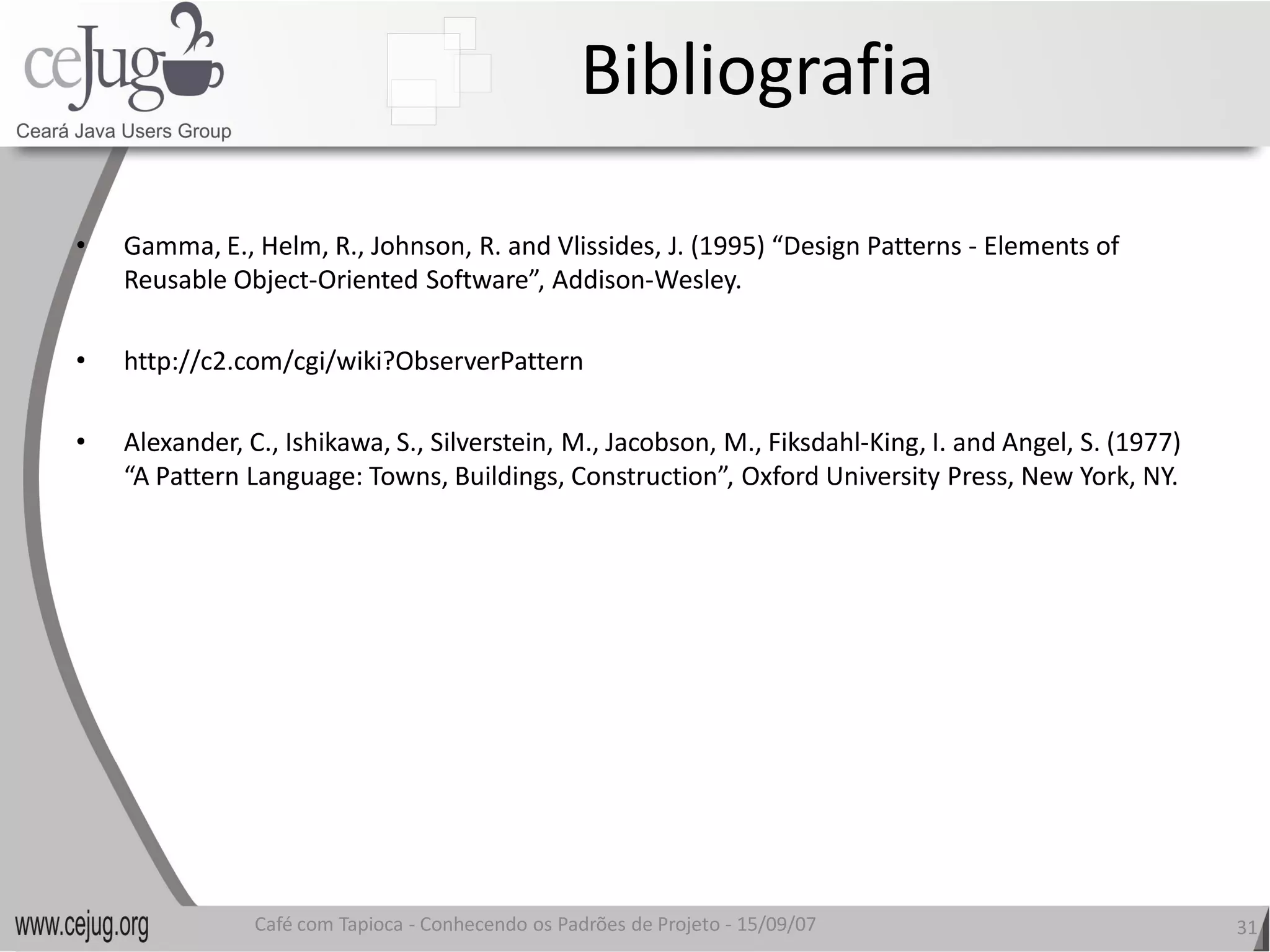 Bibliografia 

•    Gamma, E., Helm, R., Johnson, R. and Vlissides, J. (1995) “Design Patterns
     Gamma, E., Helm, R., Johnson, R. and Vlissides, J. (1995) “Design Patterns ‐ Elements of 
     Reusable Object‐Oriented Software”, Addison 
                     Oriented Software”, Addison‐Wesley. 

•    http://c2.com/cgi/wiki?ObserverPattern 

•    Alexander, C., Ishikawa, S., Silverstein, M., Jacobson, M., Fiksdahl‐King, I. and Angel, S. (1977) 
     Alexander, C., Ishikawa, S., Silverstein, M., Jacobson, M., Fiksdahl 
     “A Pattern Language: Towns, Buildings, Construction”, Oxford University Press, New York, NY.
     “A Pattern Language: Towns, Buildings, Construction”, Oxford University Press, New York, NY. 




                 Café com Tapioca ‐ Conhecendo os Padrões de Projeto ‐ 15/09/07 
                                    Conhecendo os Padrões de Projeto                                       31 
 