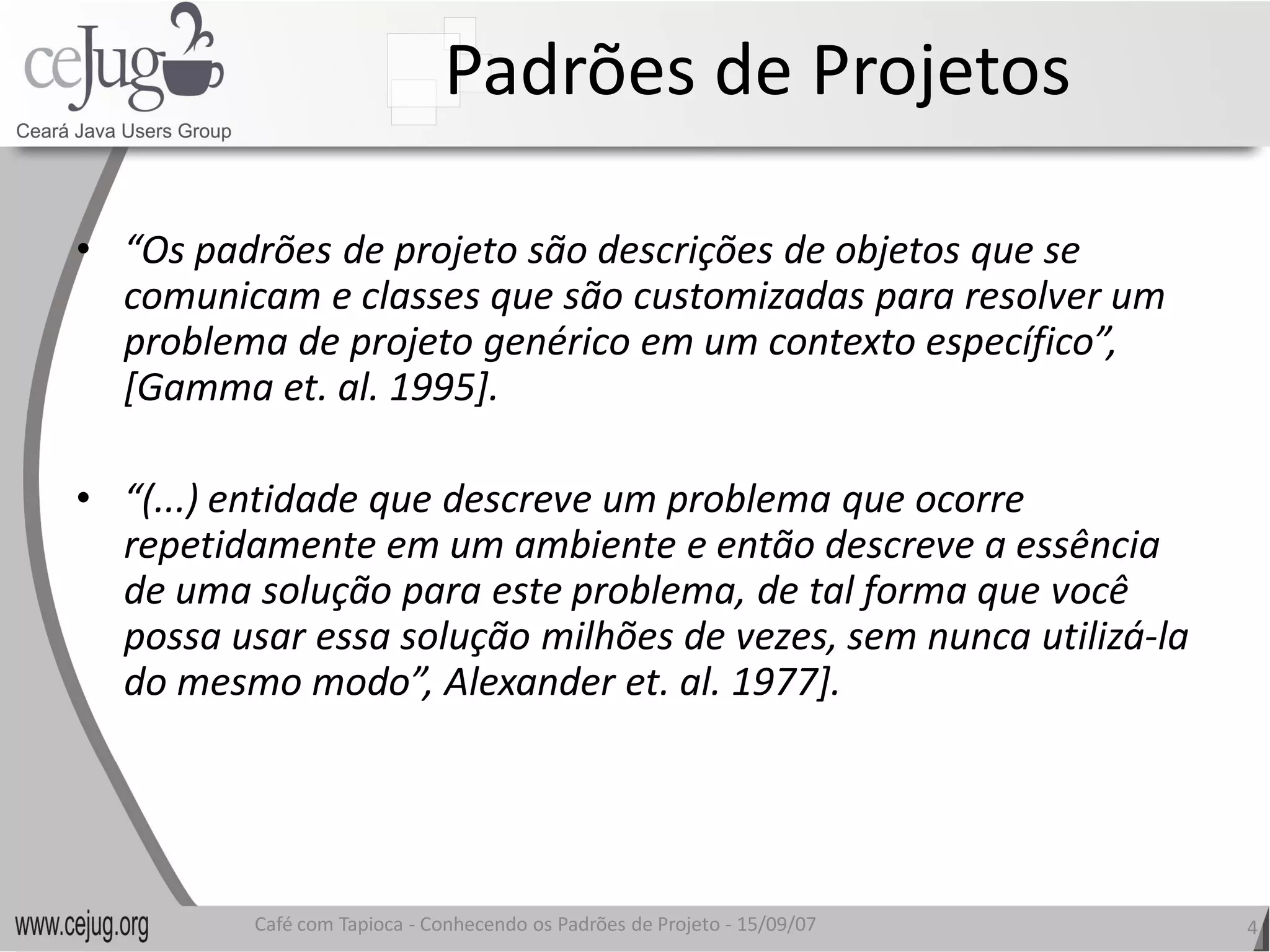 Padrões de Projetos 

•  “Os padrões de projeto são descrições de objetos que se 
   comunicam e classes que são customizadas para resolver um 
   problema de projeto genérico em um contexto específico”, 
   [Gamma et. al. 1995]. 

•  “(...) entidade que descreve um problema que ocorre 
   repetidamente em um ambiente e então descreve a essência 
   de uma solução para este problema, de tal forma que você 
   possa usar essa solução milhões de vezes, sem nunca utilizá‐la 
   possa usar essa solução milhões de vezes, sem nunca utilizá 
   do mesmo modo”, Alexander et. al. 1977].
   do mesmo modo”, Alexander et. al. 1977]. 




          Café com Tapioca ‐ Conhecendo os Padrões de Projeto ‐ 15/09/07 
                             Conhecendo os Padrões de Projeto               4 
 