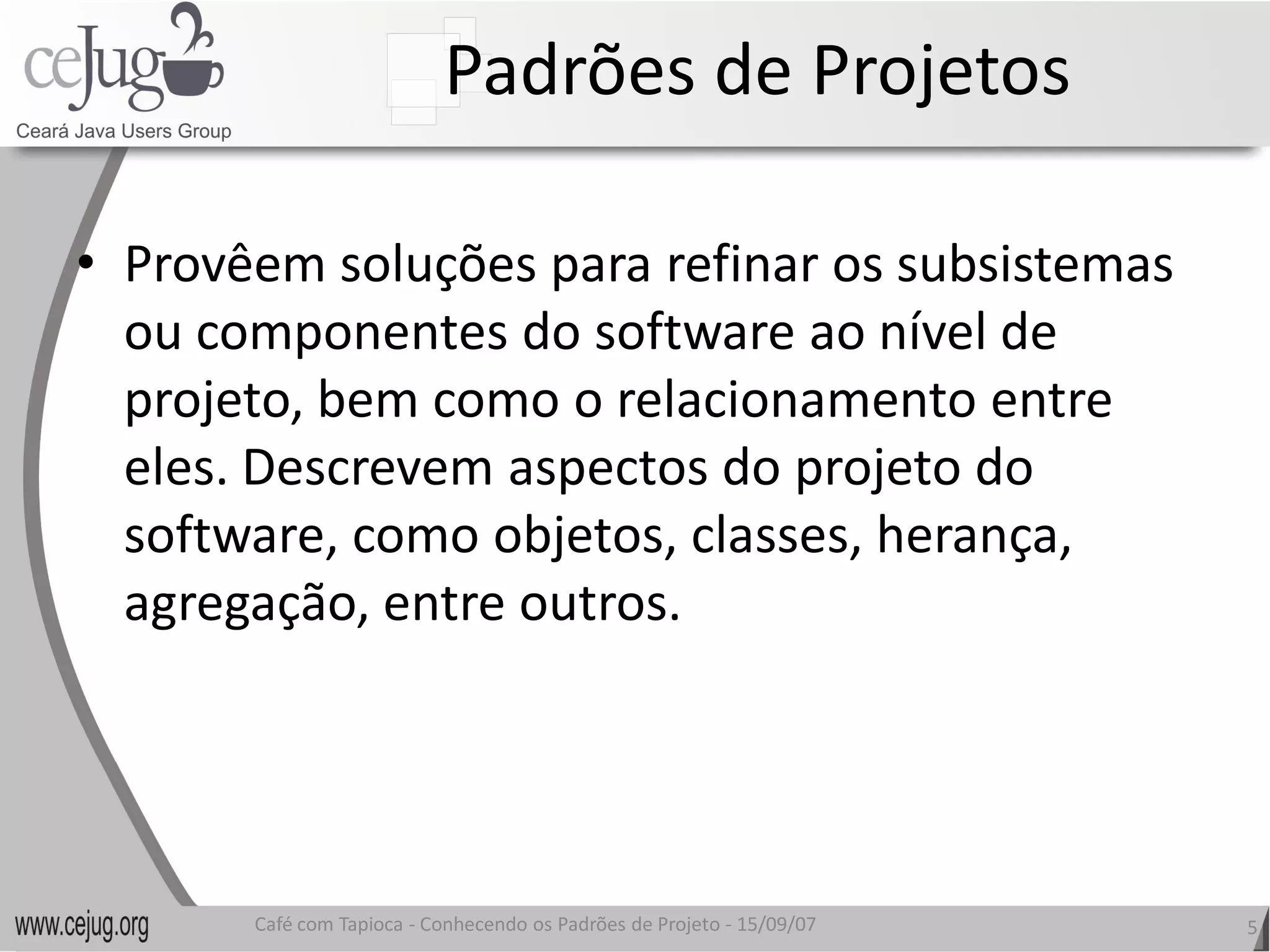 Padrões de Projetos 

•  Provêem soluções para refinar os subsistemas 
   ou componentes do software ao nível de 
   projeto, bem como o relacionamento entre 
   eles. Descrevem aspectos do projeto do 
   software, como objetos, classes, herança, 
   agregação, entre outros.
   agregação, entre outros. 




       Café com Tapioca ‐ Conhecendo os Padrões de Projeto ‐ 15/09/07 
                          Conhecendo os Padrões de Projeto               5 
 
