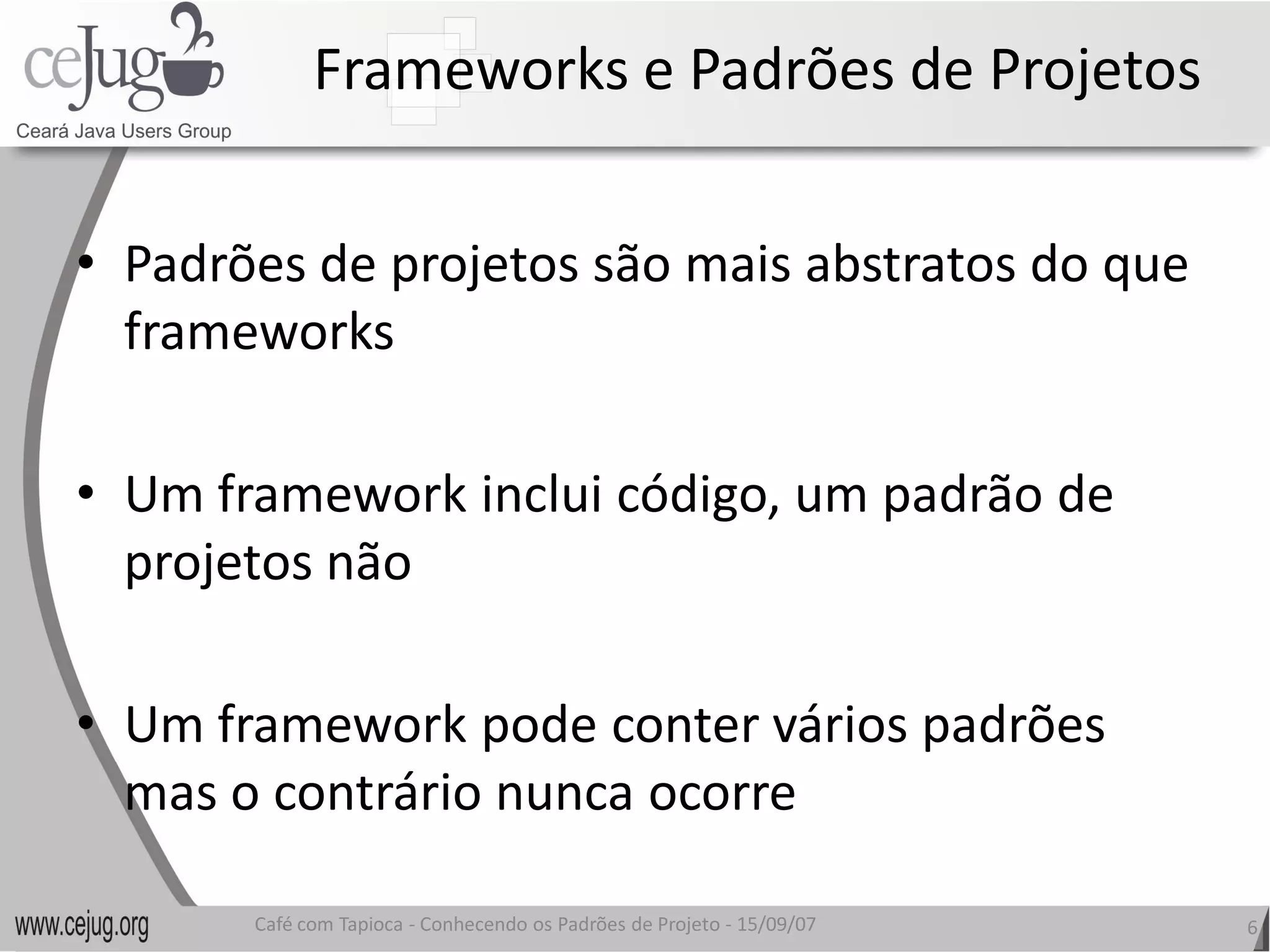 Frameworks e Padrões de Projetos 


•  Padrões de projetos são mais abstratos do que 
   frameworks 

•  Um framework inclui código, um padrão de 
   projetos não 

•  Um framework pode conter vários padrões 
   mas o contrário nunca ocorre
   mas o contrário nunca ocorre 

       Café com Tapioca ‐ Conhecendo os Padrões de Projeto ‐ 15/09/07 
                          Conhecendo os Padrões de Projeto               6 
 