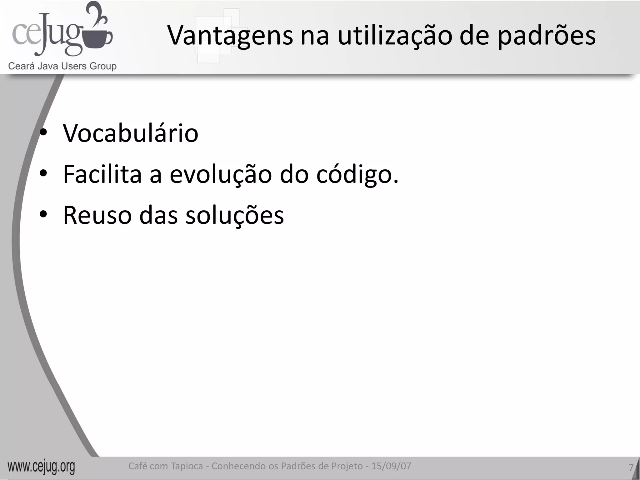 Vantagens na utilização de padrões 


•  Vocabulário 
•  Facilita a evolução do código. 
   Facilita a evolução do código.
•  Reuso das soluções 




        Café com Tapioca ‐ Conhecendo os Padrões de Projeto ‐ 15/09/07 
                           Conhecendo os Padrões de Projeto               7 
 