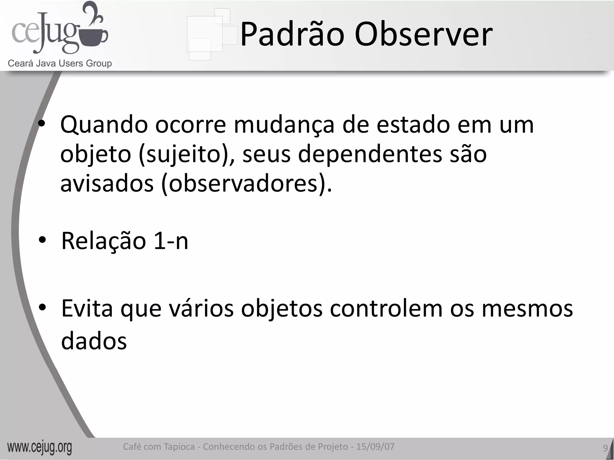 Padrão Observer 

•  Quando ocorre mudança de estado em um 
   objeto (sujeito), seus dependentes são 
   avisados (observadores). 

•  Relação 1‐n 

•  Evita que vários objetos controlem os mesmos 
   Evita que vários objetos controlem os mesmos
   dados 


        Café com Tapioca ‐ Conhecendo os Padrões de Projeto ‐ 15/09/07 
                           Conhecendo os Padrões de Projeto               9 
 