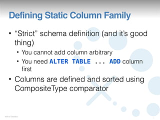 Defining Static Column Family
   • “Strict” schema deﬁnition (and it’s good
     thing)
            • You cannot add column arbitrary
            • You need ALTER TABLE ... ADD column
              ﬁrst
   • Columns are deﬁned and sorted using
     CompositeType comparator


©2012 DataStax
                                                    12
 