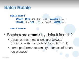 Batch Mutate
                 BEGIN BATCH
                     INSERT INTO aaa (id, col) VALUES (...)
                     UPDATE bbb SET col1 = ‘val1’ WHERE ...
                     ...
                 APPLY BATCH;


   • Batches are atomic by default from 1.2
            • does not mean mutations are isolated
              (mutation within a row is isolated from 1.1)
            • some performance penalty because of batch
              log process
©2012 DataStax
                                                              21
 