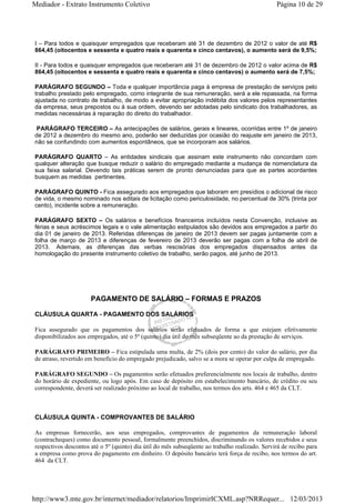 Mediador - Extrato Instrumento Coletivo Página 10 de 29 
I – Para todos e quaisquer empregados que receberam até 31 de dezembro de 2012 o valor de até R$ 
864,45 (oitocentos e sessenta e quatro reais e quarenta e cinco centavos), o aumento será de 9,5%; 
II - Para todos e quaisquer empregados que receberam até 31 de dezembro de 2012 o valor acima de R$ 
864,45 (oitocentos e sessenta e quatro reais e quarenta e cinco centavos) o aumento será de 7,5%; 
PARÁGRAFO SEGUNDO – Toda e qualquer importância paga à empresa de prestação de serviços pelo 
trabalho prestado pelo empregado, como integrante de sua remuneração, será a ele repassada, na forma 
ajustada no contrato de trabalho, de modo a evitar apropriação indébita dos valores pelos representantes 
da empresa, seus prepostos ou à sua ordem, devendo ser adotadas pelo sindicato dos trabalhadores, as 
medidas necessárias à reparação do direito do trabalhador. 
PARÁGRAFO TERCEIRO – As antecipações de salários, gerais e lineares, ocorridas entre 1º de janeiro 
de 2012 a dezembro do mesmo ano, poderão ser deduzidas por ocasião do reajuste em janeiro de 2013, 
não se confundindo com aumentos espontâneos, que se incorporam aos salários. 
PARÁGRAFO QUARTO – As entidades sindicais que assinam este instrumento não concordam com 
qualquer alteração que busque reduzir o salário do empregado mediante a mudança de nomenclatura da 
sua faixa salarial. Devendo tais práticas serem de pronto denunciadas para que as partes acordantes 
busquem as medidas pertinentes. 
PARÁGRAFO QUINTO - Fica assegurado aos empregados que laboram em presídios o adicional de risco 
de vida, o mesmo nominado nos editais de licitação como periculosidade, no percentual de 30% (trinta por 
cento), incidente sobre a remuneração. 
PARÁGRAFO SEXTO – Os salários e benefícios financeiros incluídos nesta Convenção, inclusive as 
férias e seus acréscimos legais e o vale alimentação estipulados são devidos aos empregados a partir do 
dia 01 de janeiro de 2013. Referidas diferenças de janeiro de 2013 devem ser pagas juntamente com a 
folha de março de 2013 e diferenças de fevereiro de 2013 deverão ser pagas com a folha de abril de 
2013. Ademais, as diferenças das verbas rescisórias dos empregados dispensados antes da 
homologação do presente instrumento coletivo de trabalho, serão pagos, até junho de 2013. 
PAGAMENTO DE SALÁRIO – FORMAS E PRAZOS 
CLÁUSULA QUARTA - PAGAMENTO DOS SALÁRIOS 
Fica assegurado que os pagamentos dos salários serão efetuados de forma a que estejam efetivamente 
disponibilizados aos empregados, até o 5º (quinto) dia útil do mês subseqüente ao da prestação de serviços. 
PARÁGRAFO PRIMEIRO – Fica estipulada uma multa, de 2% (dois por cento) do valor do salário, por dia 
de atraso, revertido em benefício do empregado prejudicado, salvo se a mora se operar por culpa de empregado. 
PARÁGRAFO SEGUNDO – Os pagamentos serão efetuados preferencialmente nos locais de trabalho, dentro 
do horário de expediente, ou logo após. Em caso de depósito em estabelecimento bancário, de crédito ou seu 
correspondente, deverá ser realizado próximo ao local de trabalho, nos termos dos arts. 464 e 465 da CLT. 
CLÁUSULA QUINTA - COMPROVANTES DE SALÁRIO 
As empresas fornecerão, aos seus empregados, comprovantes de pagamentos da remuneração laboral 
(contracheques) como documento pessoal, formalmente preenchidos, discriminando os valores recebidos e seus 
respectivos descontos até o 5º (quinto) dia útil do mês subseqüente ao trabalho realizado. Servirá de recibo para 
a empresa como prova do pagamento em dinheiro. O depósito bancário terá força de recibo, nos termos do art. 
464 da CLT. 
http://www3.mte.gov.br/internet/mediador/relatorios/ImprimirICXML.asp?NRRequer... 12/03/2013 
 