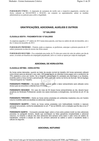 Mediador - Extrato Instrumento Coletivo Página 11 de 29 
PARÁGRAFO ÚNICO – A imposição de assinatura de recibo sem o respectivo pagamento, constitui ato 
ilícito, cabendo ao SEEACONCE e SEACEC, em conjunto ou separadamente, adotar as medidas 
administrativas ou judiciais para coibir a ilegalidade. 
GRATIFICAÇÕES, ADICIONAIS, AUXÍLIOS E OUTROS 
13º SALÁRIO 
CLÁUSULA SEXTA - PAGAMENTO DO 13° SALÁRIO 
As empresas pagarão o 13° salário de 2013 numa única parcela, com base no salário do mês de dezembro, até o 
dia 12 (doze) de dezembro de 2013. 
PARÁGRAFO PRIMEIRO – Poderão ainda as empresas, se preferirem, antecipar a primeira parcela do 13° 
salário juntamente na data do retorno das férias anuais. 
PARÁGRAFO SEGUNDO – Fica estipulada uma multa, de 2% (dois por cento) do valor do salário, por dia de 
atraso, revertido em benefício do empregado prejudicado, salvo se a mora se operar por culpa do empregado. 
ADICIONAL DE HORA-EXTRA 
CLÁUSULA SÉTIMA - HORA-EXTRA 
As horas extras laboradas, quando se tratar da escala normal de trabalho (44 horas semanais) utilizará 
como divisor para se alcançar o seu valor, 220 horas, sendo as referidas horas pagas com o acréscimo de 
75% (setenta e cinco por cento). Se a hora em sobrejornada for prestada aos domingos e ou feriados, 
incidirão sobre a hora normal o percentual de 100% (cem por cento) na forma da Súmula 146 do Egrégio 
Tribunal Superior do Trabalho. 
PARÁGRAFO PRIMEIRO – Na escala 12X36, quando existir o labor extraordinário será utilizado como 
divisor para se encontrar a referida hora 210 horas. 
PARÁGRAFO SEGUNDO - Em caso de mais de 02 (duas) horas extraordinárias ao dia, deverá haver 
anuência do Sindicato Profissional, exceto nos casos eventuais e emergências, nos termos do art. 61 da 
CLT. 
PARÁGRAFO TERCEIRO – Sobre as horas extras prestadas em ambientes insalubres e/ou em horário 
noturno incidirão sobre as aludidas os adicionais respectivos. 
PARÁGRAFO QUARTO – Sobre as horas extras prestadas com habitualidade incidirão o repouso 
semanal remunerado, conforme estabelecido no art. 7º da Lei 605/49, com a redação que lhe deu a Lei nº 
7.415/85. 
PARÁGRAFO QUINTO – Consoante previsão legal, sobre a hora extra poderá incidir os dois adicionais 
previstos no parágrafo terceiro, desde que aconteçam os fatos geradores (insalubridade e adicional 
noturno), no entanto o cálculo dos dois adicionais terá sempre como base o valor único do salário do 
trabalhador, evitando a adição do valor do primeiro adicional ao salário e sobre o resultante deste o 
cálculo do segundo. 
ADICIONAL NOTURNO 
http://www3.mte.gov.br/internet/mediador/relatorios/ImprimirICXML.asp?NRRequer... 12/03/2013 
 