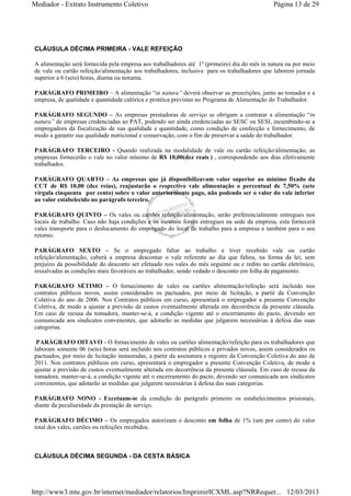 Mediador - Extrato Instrumento Coletivo Página 13 de 29 
CLÁUSULA DÉCIMA PRIMEIRA - VALE REFEIÇÃO 
A alimentação será fornecida pela empresa aos trabalhadores até 1º (primeiro) dia do mês in natura ou por meio 
de vale ou cartão refeição/alimentação aos trabalhadores, inclusive para os trabalhadores que laborem jornada 
superior a 6 (seis) horas, diurna ou noturna. 
PARÁGRAFO PRIMEIRO – A alimentação “in natura” deverá observar as prescrições, junto ao tomador e a 
empresa, de qualidade e quantidade calórica e protéica previstas no Programa de Alimentação do Trabalhador. 
PARÁGRAFO SEGUNDO – As empresas prestadoras de serviço se obrigam a contratar a alimentação “in 
natura” de empresas credenciadas ao PAT, podendo ser ainda credenciadas ao SESC ou SESI, incumbindo-se a 
empregadora da fiscalização de sua qualidade e quantidade, como condição de confecção e fornecimento, de 
modo a garantir sua qualidade nutricional e conservação, com o fim de preservar a saúde do trabalhador. 
PARÁGRAFO TERCEIRO - Quando realizada na modalidade de vale ou cartão refeição/alimentação, as 
empresas fornecerão o vale no valor mínimo de R$ 10,00(dez reais ) , correspondendo aos dias efetivamente 
trabalhados. 
PARÁGRAFO QUARTO – As empresas que já disponibilizavam valor superior ao mínimo fixado da 
CCT de R$ 10,00 (dez reias), reajustarão o respectivo vale alimentação o percentual de 7,50% (sete 
virgula cinquenta por cento) sobre o valor anteriormente pago, não podendo ser o valor do vale inferior 
ao valor estabelecido no parágrafo terceiro. 
PARÁGRAFO QUINTO – Os vales ou cartões refeição/alimentação, serão preferencialmente entregues nos 
locais de trabalho. Caso não haja condições e os mesmos forem entregues na sede da empresa, esta fornecerá 
vales transporte para o deslocamento do empregado do local de trabalho para a empresa e também para o seu 
retorno. 
PARÁGRAFO SEXTO – Se o empregado faltar ao trabalho e tiver recebido vale ou cartão 
refeição/alimentação, caberá a empresa descontar o vale referente ao dia que faltou, na forma da lei, sem 
prejuízo da possibilidade do desconto ser efetuado nos vales do mês seguinte ou c redito no cartão eletrônico, 
ressalvadas as condições mais favoráveis ao trabalhador, sendo vedado o desconto em folha de pagamento. 
PARÁGRAFO SÉTIMO – O fornecimento de vales ou cartões alimentação/refeição será incluído nos 
contratos públicos novos, assim considerados os pactuados, por meio de licitação, a partir da Convenção 
Coletiva do ano de 2006. Nos Contratos públicos em curso, apresentará o empregador a presente Convenção 
Coletiva, de modo a ajustar a previsão de custos eventualmente alterada em decorrência da presente cláusula. 
Em caso de recusa da tomadora, manter-se-á, a condição vigente até o encerramento do pacto, devendo ser 
comunicada aos sindicatos convenentes, que adotarão as medidas que julgarem necessárias à defesa das suas 
categorias. 
PARÁGRAFO OITAVO - O fornecimento de vales ou cartões alimentação/refeição para os trabalhadores que 
laboram somente 06 (seis) horas será incluído nos contratos públicos e privados novos, assim considerados os 
pactuados, por meio de licitação instauradas, a partir da assinatura e registro da Convenção Coletiva do ano de 
2011. Nos contratos públicos em curso, apresentará o empregador a presente Convenção Coletiva, de modo a 
ajustar a previsão de custos eventualmente alterada em decorrência da presente cláusula. Em caso de recusa da 
tomadora, manter-se-á, a condição vigente até o encerramento do pacto, devendo ser comunicada aos sindicatos 
convenentes, que adotarão as medidas que julgarem necessárias à defesa das suas categorias. 
PARÁGRAFO NONO - Excetuam-se da condição do parágrafo primeiro os estabelecimentos prisionais, 
diante da peculiaridade da prestação de serviço. 
PARÁGRAFO DÉCIMO – Os empregados autorizam o desconto em folha de 1% (um por cento) do valor 
total dos vales, cartões ou refeições recebidos. 
CLÁUSULA DÉCIMA SEGUNDA - DA CESTA BÁSICA 
http://www3.mte.gov.br/internet/mediador/relatorios/ImprimirICXML.asp?NRRequer... 12/03/2013 
 