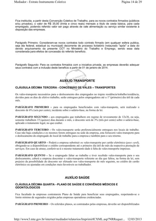 Mediador - Extrato Instrumento Coletivo Página 14 de 29 
Fica instituída, a partir desta Convenção Coletiva de Trabalho, para os novos contratos firmados (públicos 
e/ou privados), o valor de R$ 35,00 (trinta e cinco reais) mensais a titulo de cesta básica, para cada 
empregado, podendo referido valor ser pago através de vale alimentação ou serviço similar existente à 
disposição das empresas. 
Parágrafo Primeiro: Consideram-se novos contratos todo contrato firmado (em qualquer esfera publica, 
seja ela federal, estadual ou municipal) decorrente de processo licitatório instaurado "após" a data do 
devido arquivamento da presente CCT no Ministério do Trabalho e Emprego, sendo essa data 
considerada para efeitos de concessão do referido beneficio. 
Parágrafo Segundo: Para os contratos firmados com a iniciativa privada, as empresas deverão adequar 
seus contratos com a inclusão deste beneficio a partir de 01 de janeiro de 2014. 
AUXÍLIO TRANSPORTE 
CLÁUSULA DÉCIMA TERCEIRA - CONCESSÃO DE VALES – TRANSPORTES 
Os vales-transporte necessários para o deslocamento dos empregados no trajeto residência/trabalho/residência, 
devidos para os dias de efetivo trabalho, serão entregues pelos empregadores até o 1º (primeiro) dia útil de cada 
mês. 
PARÁGRAFO PRIMEIRO – para os empregados beneficiados com vales-transporte, será realizado o 
desconto de 6% (seis por cento), incidente sobre o salário-base, na forma da lei. 
PARÁGRAFO SEGUNDO – aos empregados que trabalhem em regime de revezamento de 12x36, ou seja, 
somente trabalhem 15 (quinze) dias durante o mês, o desconto será de 3% (três por cento) sobre o salário-base, 
aplicado o tratamento legal, no que couber. 
PARÁGRAFO TERCEIRO – Os vales-transporte serão preferencialmente entregues nos locais de trabalho. 
Caso não haja condições e os mesmos forem entregues na sede da empresa, esta fornecerá vales-transporte para 
o deslocamento do empregado do local de trabalho para a empresa e também para o seu retorno. 
PARÁGRAFO QUARTO – Poderá a empresa substituir os vales-transporte por cartão eletrônico (pass card), 
obrigando-se a disponibilizar o crédito correspondente até o primeiro dia útil do mês da respectiva prestação de 
serviços. Em caso de atraso, conferir-se-á o mesmo tratamento dado à falta de vales-transporte impresso. 
PARÁGRAFO QUINTO – Se o empregado faltar ao trabalho e tiver recebido vales-transporte para o seu 
deslocamento, caberá a empresa descontar o vales-transporte referente ao dia que faltou, na forma da lei, sem 
prejuízo da possibilidade do desconto ser efetuado nos vales-transporte do mês seguinte, no crédito do cartão 
eletrônico ou ajustadas em condições mais favoráveis ao trabalhador. 
AUXÍLIO SAÚDE 
CLÁUSULA DÉCIMA QUARTA - PLANO DE SAÚDE E CONVÊNIOS MÉDICOS E 
ODONTOLÓGICOS 
Fica facultado às empresas contratarem Plano de Saúde para beneficiar seus empregados, respeitando-se o 
limite mínimo de segurados exigidos pelas empresas operadoras credenciadas. 
PARÁGRAFO PRIMEIRO – Os referidos planos, se contratados pelas empresas, deverão ser disponibilizados 
http://www3.mte.gov.br/internet/mediador/relatorios/ImprimirICXML.asp?NRRequer... 12/03/2013 
 