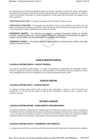 Mediador - Extrato Instrumento Coletivo Página 15 de 29 
aos empregados que formalmente desejarem aderir aos mesmos, seguindo os critérios de adesão e participação 
financeira de cada empresa, devendo ser arcados integralmente pelo (s) empregado (s) requerente (s), sendo os 
valores devidamente descontados em folha de pagamento, ficando desde logo autorizado, sem qualquer ônus 
para as empresas. 
PARÁGRAFO SEGUNDO - A opção do empregado só terá validade se feita por escrito. 
PARÁGRAFO TERCEIRO - O empregado que dela desistir antes do prazo definido em contrato, não terá 
direito aos benefícios decorrentes do convênio a partir da data que efetuar desistência, devendo arcar com o todo 
o ônus relacionado a multas estabelecidas em contrato de convênio. 
PARÁGRAFO QUARTO – Os sindicatos que integram a presente Convenção Coletiva de Trabalho 
formarão comissão paritária com o fito de estudar proposta de viabilização de fornecimento de plano de 
saúde ou serviço similar a ser disponibilizado aos empregados das empresas. 
PARÁGRAFO QUINTO – Tal proposta deverá ser apresentada aos sindicatos para analise e discussão 
durante o exercício de 2013. 
AUXÍLIO MORTE/FUNERAL 
CLÁUSULA DÉCIMA QUINTA - AUXÍLIO FUNERAL 
As empresas concederão auxílio-funeral, a ser pago ao dependente ou dependentes do empregado falecido, 
durante a vigência do contrato de trabalho, em valor equivalente a 03 (três) pisos salariais da categoria, na faixa 
que o empregado falecido estiver enquadrado, que será pago imediatamente após o óbito. 
AUXÍLIO CRECHE 
CLÁUSULA DÉCIMA SEXTA - AUXÍLIO CRECHE 
As empresas deverão pagar auxilio creche mensal as suas empregadas a incidir no mês do nascimento da 
criança até o 6º mês de vida da mesma no valor de R$ 116,63(cento e dezesseis reais e sessenta e três 
centavos) mensais. 
OUTROS AUXÍLIOS 
CLÁUSULA DÉCIMA SÉTIMA - COMPLEMENTO PREVIDENCIÁRIO 
As empresas efetuarão o pagamento da complementação da diferença existente entre os valores recebidos da 
Previdência Social e a media da remuneração percebida pelo empregado nós últimos doze meses que antecedem 
o inicio da concessão do benefício, enquanto o mesmo estiver de licença por motivo de acidente de trabalho, 
recebendo benefício previdenciário, não possuindo a quantia paga pela empresa, natureza salarial. 
CLÁUSULA DÉCIMA OITAVA - CONVÊNIOS COM FARMACIA 
As empresas buscarão firmar convênios com farmácias objetivando a aquisição de medicamentos e produtos 
http://www3.mte.gov.br/internet/mediador/relatorios/ImprimirICXML.asp?NRRequer... 12/03/2013 
 