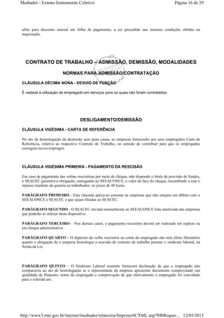 Mediador - Extrato Instrumento Coletivo Página 16 de 29 
afins para desconto mensal em folha de pagamento, a ser procedido nas mesmas condições obtidas na 
negociação. 
CONTRATO DE TRABALHO – ADMISSÃO, DEMISSÃO, MODALIDADES 
NORMAS PARA ADMISSÃO/CONTRATAÇÃO 
CLÁUSULA DÉCIMA NONA - DESVIO DE FUNÇÃO 
É vedada a utilização de empregado em serviços para os quais não foram contratados. 
DESLIGAMENTO/DEMISSÃO 
CLÁUSULA VIGÉSIMA - CARTA DE REFERÊNCIA 
No ato da homologação da demissão sem justa causa, as empresas fornecerão aos seus empregados Carta de 
Referência, relativa ao respectivo Contrato de Trabalho, no sentido de contribuir para que os empregados 
consigam novos empregos. 
CLÁUSULA VIGÉSIMA PRIMEIRA - PAGAMENTO DA RESCISÃO 
Em caso de pagamento das verbas rescisórias por meio de cheque, não dispondo o título de provisão de fundos, 
o SEACEC garantirá a obrigação, entregando ao SEEACONCE, o valor de face do cheque, incumbindo a este o 
repasse imediato da quantia ao trabalhador, no prazo de 48 horas. 
PARÁGRAFO PRIMEIRO - Esta cláusula aplica-se somente às empresas que não estejam em débito com o 
SEEACONCE e SEACEC e que sejam filiadas ao SEACEC. 
PARÁGRAFO SEGUNDO - O SEACEC enviará mensalmente ao SEEACONCE lista atualizada das empresas 
que poderão se utilizar deste dispositivo. 
PARÁGRAFO TERCEIRO – Nos demais casos, o pagamento rescisório deverá ser realizado em espécie ou 
em cheque administrativo. 
PARÁGRAFO QUARTO – O depósito da verba rescisória na conta do empregado não tem efeito liberatório 
quanto a obrigação de a empresa homologar a rescisão de contrato de trabalho perante o sindicato laboral, na 
forma da Lei. 
PARÁGRAFO QUINTO – O Sindicato Laboral somente fornecerá declaração de que o empregado não 
compareceu ao ato de homologação se o representante da empresa apresentar documento comprovando sua 
qualidade de Preposto, nome do empregado e comprovação de que efetivamente o empregado foi convidado 
para o referido ato. 
http://www3.mte.gov.br/internet/mediador/relatorios/ImprimirICXML.asp?NRRequer... 12/03/2013 
 