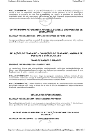 Mediador - Extrato Instrumento Coletivo Página 17 de 29 
PARÁGRAFO SEXTO – Em caso de haver desconto na Rescisão de Contrato de Trabalho do Empregado de 
valores a título de empréstimo consignado o empregador devera apresentar no ato da homologação 
comprovação da realização do valor total do empréstimo, os valores e a quantidade das prestações já 
descontadas através dos seus contracheques e as prestações que ainda falta pagar, bem como comprovante de 
repasse dos valores descontados dos trabalhadores para a instituição financeira. 
OUTRAS NORMAS REFERENTES A ADMISSÃO, DEMISSÃO E MODALIDADES DE 
CONTRATAÇÃO 
CLÁUSULA VIGÉSIMA SEGUNDA - CARTÃO OU CONTROLE DE PONTO ÚNICO 
As empresas obrigam-se a utilizar, no controle de entrada e saída dos empregados, apenas um único cartão ou 
controle de ponto, para horas normais e horas extraordinárias. 
RELAÇÕES DE TRABALHO – CONDIÇÕES DE TRABALHO, NORMAS DE 
PESSOAL E ESTABILIDADES 
PLANO DE CARGOS E SALÁRIOS 
CLÁUSULA VIGÉSIMA TERCEIRA - PISOS FUTUROS 
No caso de haver licitação onde sejam solicitados trabalhadores para exercício de funções não incluídas nas 
faixas e pisos definidos na cláusula anterior, caberá aos sindicatos convenentes fazer o enquadramento da nova 
função, por meio de aditivo à presente convenção coletiva. 
PARÁGRAFO PRIMEIRO – Caso a nova função não se enquadre em nenhuma das faixas existentes, deverão 
os convenentes criar nova(s) faixa(s), de modo a promover o tratamento adequado à atividade a ser realizada, 
utilizando-se da descrição constante na Classificação Brasileira de Ocupação – CBO. 
PARÁGRAFO SEGUNDO – Para a validade do acordo estabelecidos no Caput desta cláusula, deve o mesmo 
ser realizado em tempo hábil, em até 30 (trinta) dias do edital de licitação correspondente, assegurando-se ampla 
divulgação para todos os interessados; 
ESTABILIDADE APOSENTADORIA 
CLÁUSULA VIGÉSIMA QUARTA - DA ESTABILIDADE PROVISÓRIA 
Fica vetada a dispensa arbitrária ou sem justa causa do empregado que estiver a, no máximo, 18 (dezoito) meses 
de sua aposentadoria, desde que seu contrato com a empresa tenha, pelo menos, igual duração. 
OUTRAS NORMAS REFERENTES A CONDIÇÕES PARA O EXERCÍCIO DO 
TRABALHO 
CLÁUSULA VIGÉSIMA QUINTA - DO EMPREGADO ESTUDANTE 
http://www3.mte.gov.br/internet/mediador/relatorios/ImprimirICXML.asp?NRRequer... 12/03/2013 
 