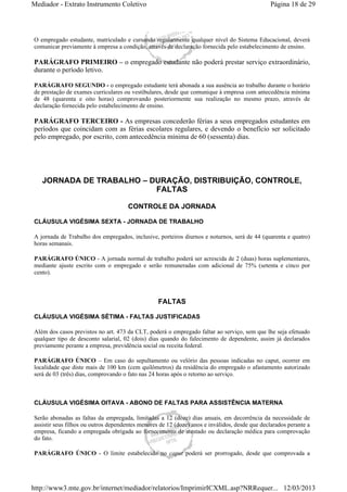 Mediador - Extrato Instrumento Coletivo Página 18 de 29 
O empregado estudante, matriculado e cursando regularmente qualquer nível do Sistema Educacional, deverá 
comunicar previamente à empresa a condição, através de declaração fornecida pelo estabelecimento de ensino. 
PARÁGRAFO PRIMEIRO – o empregado estudante não poderá prestar serviço extraordinário, 
durante o período letivo. 
PARÁGRAFO SEGUNDO - o empregado estudante terá abonada a sua ausência ao trabalho durante o horário 
de prestação de exames curriculares ou vestibulares, desde que comunique à empresa com antecedência mínima 
de 48 (quarenta e oito horas) comprovando posteriormente sua realização no mesmo prazo, através de 
declaração fornecida pelo estabelecimento de ensino. 
PARÁGRAFO TERCEIRO - As empresas concederão férias a seus empregados estudantes em 
períodos que coincidam com as férias escolares regulares, e devendo o benefício ser solicitado 
pelo empregado, por escrito, com antecedência mínima de 60 (sessenta) dias. 
JORNADA DE TRABALHO – DURAÇÃO, DISTRIBUIÇÃO, CONTROLE, 
FALTAS 
CONTROLE DA JORNADA 
CLÁUSULA VIGÉSIMA SEXTA - JORNADA DE TRABALHO 
A jornada de Trabalho dos empregados, inclusive, porteiros diurnos e noturnos, será de 44 (quarenta e quatro) 
horas semanais. 
PARÁGRAFO ÚNICO - A jornada normal de trabalho poderá ser acrescida de 2 (duas) horas suplementares, 
mediante ajuste escrito com o empregado e serão remuneradas com adicional de 75% (setenta e cinco por 
cento). 
FALTAS 
CLÁUSULA VIGÉSIMA SÉTIMA - FALTAS JUSTIFICADAS 
Além dos casos previstos no art. 473 da CLT, poderá o empregado faltar ao serviço, sem que lhe seja efetuado 
qualquer tipo de desconto salarial, 02 (dois) dias quando do falecimento de dependente, assim já declarados 
previamente perante a empresa, previdência social ou receita federal. 
PARÁGRAFO ÚNICO – Em caso do sepultamento ou velório das pessoas indicadas no caput, ocorrer em 
localidade que diste mais de 100 km (cem quilômetros) da residência do empregado o afastamento autorizado 
será de 03 (três) dias, comprovando o fato nas 24 horas após o retorno ao serviço. 
CLÁUSULA VIGÉSIMA OITAVA - ABONO DE FALTAS PARA ASSISTÊNCIA MATERNA 
Serão abonadas as faltas da empregada, limitadas a 12 (doze) dias anuais, em decorrência da necessidade de 
assistir seus filhos ou outros dependentes menores de 12 (doze) anos e inválidos, desde que declarados perante a 
empresa, ficando a empregada obrigada ao fornecimento de atestado ou declaração médica para comprovação 
do fato. 
PARÁGRAFO ÚNICO - O limite estabelecido no caput poderá ser prorrogado, desde que comprovada a 
http://www3.mte.gov.br/internet/mediador/relatorios/ImprimirICXML.asp?NRRequer... 12/03/2013 
 