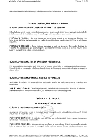 Mediador - Extrato Instrumento Coletivo Página 19 de 29 
necessidade da assistência maternal por médico que realizou o atendimento ou o acompanhamento. 
OUTRAS DISPOSIÇÕES SOBRE JORNADA 
CLÁUSULA VIGÉSIMA NONA - JORNADA DE TRABALHO ESPECIAL 
É facultada, de acordo com a conveniência da empresa e a necessidade do serviço, a realização de jornada de 
trabalho em escala de 12x36 (doze horas de trabalho, por trinta e seis horas de descanso). 
PARÁGRAFO PRIMEIRO – Os empregados que cumprirem a jornada a que se refere a Cláusula não 
terão direito às horas extraordinárias, em razão da inexistência de trabalho nas 36 (trinta e seis) horas 
seguintes. 
PARÁGRAFO SEGUNDO – Como vigência exclusiva a partir da presente Convenção Coletiva de 
Trabalho, fica estabelecido que os empregados que trabalharem nesta escala e no período noturno farão 
jus a 15 (quinze) horas extras mensais cada um. 
CLÁUSULA TRIGÉSIMA - DIA DA CATEGORIA PROFISSIONAL 
Fica assegurado aos empregados o dia 05 (cinco) de outubro, como o dia da respectiva categoria profissional. 
Em referido dia os empregados trabalharão, fazendo jus ao recebimento da remuneração referente ao respectivo 
dia em dobro. 
CLÁUSULA TRIGÉSIMA PRIMEIRA - REUNIÃO DE TRABALHO 
As reuniões de trabalho, de comparecimento obrigatório, deverão ser realizadas durante o expediente dos 
empregados. 
PARÁGRAFO ÚNICO - Caso ultrapassarem a jornada normal de trabalho, as horas excedentes 
serão remuneradas como extraordinárias, ou compensadas na semana seguinte 
FÉRIAS E LICENÇAS 
REMUNERAÇÃO DE FÉRIAS 
CLÁUSULA TRIGÉSIMA SEGUNDA - FÉRIAS 
As empresas obrigam-se a avisar ou comunicar a seus empregados, com antecedência mínima de 30 (trinta) 
dias, o inicio da fruição das férias. 
PARÁGRAFO PRIMEIRO - O início do gozo das férias não poderá coincidir com o repouso remunerado, 
feriados nem com os dias já compensados. 
PARÁGRAFO SEGUNDO - As empresas que cancelarem a concessão de férias já comunicadas, pagarão 
todas as despesas que porventura o empregado tenha realizado quando do seu planejamento, desde que 
http://www3.mte.gov.br/internet/mediador/relatorios/ImprimirICXML.asp?NRRequer... 12/03/2013 
 