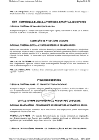 Mediador - Extrato Instrumento Coletivo Página 21 de 29 
PARÁGRAFO QUARTO- Caso o empregado tenha seu contrato de trabalho rescindido, fica ele obrigado a 
devolver os uniformes na condição em que se encontrarem. 
CIPA – COMPOSIÇÃO, ELEIÇÃO, ATRIBUIÇÕES, GARANTIAS AOS CIPEIROS 
CLÁUSULA TRIGÉSIMA SÉTIMA - ELEIÇÕES DA CIPA 
As empresas obrigam-se a cumprir com rigor as normas legais vigentes, notadamente as da NR-O5 da Portaria 
Ministerial 3.214/78 no tocante à CIPA e suas eleições. 
ACEITAÇÃO DE ATESTADOS MÉDICOS 
CLÁUSULA TRIGÉSIMA OITAVA - ATESTADOS MÉDICOS E ODONTOLÓGICOS 
Serão aceitos como válidos os atestados médicos e odontológicos apresentados pelo empregado para justificar 
sua ausência por motivo de doença, fornecidos, em ordem de preferência, por médicos contratados diretamente 
pela empresa ou mediante convênio/SESC e, à sua falta, os atestados emitidos por médicos vinculados ao SUS 
(Sistema Único de Saúde). Em último caso, serão aceitos os atestados emitidos por médico do sindicato ou 
particular. 
PARÁGRAFO PRIMEIRO - Os atestados médicos serão entregues pelo empregado nos locais de trabalho 
onde a empresa tenha supervisor, chefe de equipe ou encarregado em envelope lacrado, a ser encaminhado ao 
setor de pessoal da empresa ou ao serviço médico. 
PARÁGRAFO SEGUNDO – O atestado deverá ser entregue, pessoalmente ou por outrem, nas 24 horas que se 
seguirem à ausência. 
PRIMEIROS SOCORROS 
CLÁUSULA TRIGÉSIMA NONA - DO TRANSPORTE DO ACIDENTADO 
As empresas obrigam-se a garantir o transporte gratuito do empregado acidentado do local de trabalho até o 
local do atendimento médico. Na impossibilidade de deslocamento do acidentado, após o atendimento médico, 
o transporte será estendido até a sua residência. 
OUTRAS NORMAS DE PROTEÇÃO AO ACIDENTADO OU DOENTE 
CLÁUSULA QUADRAGÉSIMA - FORNECIMENTO DE DOCUMETNOS A PREVIDÊNCIA SOCIAL 
A documentação exigida pela Previdência Social será fornecida pelos empregadores, quando solicitada pelo 
empregado, em 05 (cinco) dias úteis. 
PARÁGRAFO ÚNICO – Por ocasião da homologação da rescisão contratual, os empregados 
que desempenharem suas funções em condições especiais, recebendo os adicionais previstos 
legalmente para as atividades respectivas, receberão cópia do PPP. 
CLÁUSULA QUADRAGÉSIMA PRIMEIRA - DA COMUNICAÇÃO DE ACIDENTE DE TRABALHO 
http://www3.mte.gov.br/internet/mediador/relatorios/ImprimirICXML.asp?NRRequer... 12/03/2013 
 