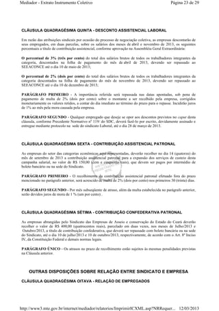 Mediador - Extrato Instrumento Coletivo Página 23 de 29 
CLÁUSULA QUADRAGÉSIMA QUINTA - DESCONTO ASSISTENCIAL LABORAL 
Em razão das atribuições sindicais por ocasião do processo de negociação coletiva, as empresas descontarão de 
seus empregados, em duas parcelas, sobre os salários dos meses de abril e novembro de 2013, os seguintes 
percentuais a título de contribuição assistencial, conforme aprovação na Assembléia Geral Extraordinária: 
O percentual de 3% (três por cento) do total dos salários brutos de todos os trabalhadores integrantes da 
categoria, descontados na folha de pagamento do mês de abril de 2013, devendo ser repassado ao 
SEEACONCE até o dia 10 de maio de 2013; 
O percentual de 2% (dois por cento) do total dos salários brutos de todos os trabalhadores integrantes da 
categoria descontados na folha de pagamento do mês de novembro de 2013, devendo ser repassado ao 
SEEACONCE até o dia 10 de dezembro de 2013; 
PARÁGRAFO PRIMEIRO - A importância referida será repassada nas datas apontadas, sob pena de 
pagamento de multa de 2% (dois por cento) sobre o montante a ser recolhido pela empresa, corrigidos 
monetariamente os valores retidos, a contar do dia imediato ao término do prazo para o repasse. Incidirão juros 
de 1% ao mês pela mora causada pela empresa. 
PARÁGRAFO SEGUNDO - Qualquer empregado que deseje se opor aos descontos previstos no caput desta 
cláusula, conforme Precedente Normativo nº 119/ do SDC, deverá fazê-lo por escrito, devidamente assinado e 
entregue mediante protocolo na sede do sindicato Laboral, até o dia 28 de março de 2013. 
CLÁUSULA QUADRAGÉSIMA SEXTA - CONTRIBUIÇÃO ASSISTENCIAL PATRONAL 
As empresas do setor das categorias econômicas aqui representadas, deverão recolher no dia 14 (quatorze) do 
mês de setembro de 2013 a contribuição assistencial patronal para a expansão dos serviços de custeio desta 
campanha salarial, no valor de R$ 150,00 (cem e cinquenta reais), que devem ser pagos por intermédio de 
boleto bancário ou na sede do Sindicato. 
PARÁGRAFO PRIMEIRO - O recolhimento da contribuição assistencial patronal efetuado fora do prazo 
mencionado no parágrafo anterior, será acrescido de multa de 2% (dois por cento) nos primeiros 30 (trinta) dias. 
PARÁGRAFO SEGUNDO - Por mês subseqüente de atraso, além da multa estabelecida no parágrafo anterior, 
serão devidos juros de mora de 1 % (um por cento) . 
CLÁUSULA QUADRAGÉSIMA SÉTIMA - CONTRIBUIÇÃO CONFEDERATIVA PATRONAL 
As empresas abrangidas pelo Sindicato das Empresas de Asseio e conservação do Estado do Ceará deverão 
recolher o valor de R$ 400,00 (quatrocentos reais), parcelado em duas vezes, nos meses de Julho/2013 e 
Outubro/2013, a título de contribuição confederativa, que deverá ser repassado com boleto bancária ou na sede 
do Sindicato, até o dia 10 de julho/2013 e 10 de outubro/2013, respectivamente, de acordo com o Art. 8º Inciso 
IV, da Constituição Federal e demais normas legais. 
PARÁGRAFO ÚNICO - Os atrasos no prazo de recolhimento estão sujeitos às mesmas penalidades previstas 
na Cláusula anterior. 
OUTRAS DISPOSIÇÕES SOBRE RELAÇÃO ENTRE SINDICATO E EMPRESA 
CLÁUSULA QUADRAGÉSIMA OITAVA - RELAÇÃO DE EMPREGADOS 
http://www3.mte.gov.br/internet/mediador/relatorios/ImprimirICXML.asp?NRRequer... 12/03/2013 
 