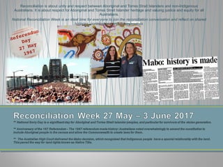 Reconciliation is about unity and respect between Aboriginal and Torres Strait Islanders and non-Indigenous
Australians. It is about respect for Aboriginal and Torres Strait Islander heritage and valuing justice and equity for all
Australians.
National Reconciliation Week is an ideal time for everyone to join the reconciliation conversation and reflect on shared
histories, contributions and achievements.
 
