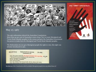 The 1967 referendum altered the Australian Constitution.
More than 90 per cent of Australian voters chose ‘Yes’ to count Aboriginal and
Torres Strait Islander peoples in the census and give the Australian Government
the power to make laws for Aboriginal and Torres Strait Islander peoples.
The Referendum do not give Aboriginal people the right to vote, this right was
already introduced in 1962.
May 27, 1967
Section 51 of the Constitution which excluded Aboriginal people from any federal laws [1]
 