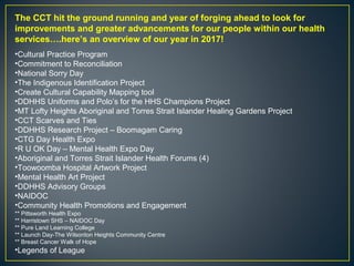 The CCT hit the ground running and year of forging ahead to look for
improvements and greater advancements for our people within our health
services….here’s an overview of our year in 2017!
•Cultural Practice Program
•Commitment to Reconciliation
•National Sorry Day
•The Indigenous Identification Project
•Create Cultural Capability Mapping tool
•DDHHS Uniforms and Polo’s for the HHS Champions Project
•MT Lofty Heights Aboriginal and Torres Strait Islander Healing Gardens Project
•CCT Scarves and Ties
•DDHHS Research Project – Boomagam Caring
•CTG Day Health Expo
•R U OK Day – Mental Health Expo Day
•Aboriginal and Torres Strait Islander Health Forums (4)
•Toowoomba Hospital Artwork Project
•Mental Health Art Project
•DDHHS Advisory Groups
•NAIDOC
•Community Health Promotions and Engagement
** Pittsworth Health Expo
** Harristown SHS – NAIDOC Day
** Pure Land Learning College
** Launch Day-The Wilsonton Heights Community Centre
** Breast Cancer Walk of Hope
•Legends of League
 