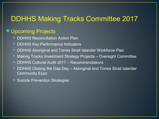 DDHHS Making Tracks Committee 2017
Upcoming Projects
 DDHHS Reconciliation Action Plan
 DDHHS Key Performance Indicators
 DDHHS Aboriginal and Torres Strait Islander Workforce Plan
 Making Tracks Investment Strategy Projects – Oversight Committee
 DDHHS Cultural Audit 2017 – Recommendations
 DDHHS Closing the Gap Day – Aboriginal and Torres Strait Islander
Community Expo
 Suicide Prevention Strategies
 