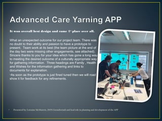 It won overall best design and came 1st
place over all.
What an unexpected outcome for our project team. There was
no doubt to their ability and passion to have a prototype to
present.  Team work at its best (the team picture at the end of
the day two were missing other engagements, see attached).
Sincere thanks to you for your idea which has gone a long way
to meeting the desired outcome of a culturally appropriate way
for gathering information.  Three headings are Family , Health
and Wishes for the information gathering and links to
documents for explanation.
•As soon as the prototype is just fined tuned then we will road
show it for feedback for any refinements.
• Presented by: Lorraine McMurtrie, DON Goondiwindi and lead role in planning and development of the APP
 