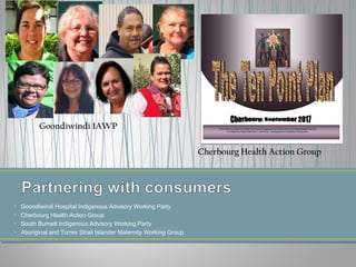 • Goondiwindi Hospital Indigenous Advisory Working Party
• Cherbourg Health Action Group
• South Burnett Indigenous Advisory Working Party
• Aboriginal and Torres Strait Islander Maternity Working Group
Goondiwindi IAWP
Cherbourg Health Action Group
 