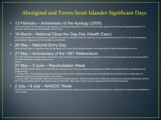 Aboriginal and Torres Strait Islander Significant Days
• 13 February – Anniversary of the Apology (2008)
This event marks the anniversary of the Apology to Australia’s Aboriginal and Torres Strait Islander people in the House of Representatives on 13
February 2008 by former Prime Minister, Kevin Rudd
• 16 March – National Close the Gap Day (Health Expo)
Every year people are encouraged to hold their own event on National Close the Gap Day to raise awareness about the 10-17 year life expectancy
gap between Indigenous and non-Indigenous Australians.
• 26 May – National Sorry Day
National Sorry Day is a significant day for Aboriginal and Torres Strait Islander peoples, and particularly for Stolen Generations survivors.
• 27 May – Anniversary of the 1967 Referendum
The 1967 referendum made history: Australians voted overwhelmingly to amend the constitution to include Aboriginal people in the census and allow
the Commonwealth to create laws for them.
Source:
27 May – 3 June – Reconciliation Week
National Reconciliation Week is an ideal time for everyone to join the reconciliation conversation and reflect on shared histories, contributions and
achievements.
** 27 May 1967 – the referendum that saw more than 90 per cent of Australians vote to give the Australian Government power to make laws for
Indigenous people and recognise them in the census.
** 3 June 1992 – the Australian High Court delivered the Mabo decision, which recognised that Indigenous people have a special relationship with the
land. This paved the way for land rights known as native title. Mabo Day is held 3 June to celebrate the life of Eddie Koiki Mabo
• 2 July – 9 July – NAIDOC Week
NAIDOC is a celebration of Aboriginal and Torres Strait Islander cultures and an opportunity to recognise the contributions of Indigenous Australians in
various fields.
 