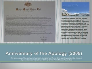 The anniversary of the Apology to Australia’s Aboriginal and Torres Strait Islander people in the House of
Representatives on 13 February 2008 by former Prime Minister, Kevin Rudd
The Apology related to past laws, policies
and practices that have impacted on
Australia’s First Nations Peoples, particularly
members of the Stolen Generations. The
motion was supported by the Opposition and
passed through both houses of Parliament.
Brendan Nelson (former Leader of the
Opposition) gave a formal response. Many
members of the Stolen Generations were
present in the Chamber to hear the Apology
and thousands more filled the Great Hall of
Parliament House and flowed out onto the
lawns to watch it on big screens. The
Apology was broadcast across Australia.
 
