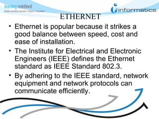 ETHERNET
• Ethernet is popular because it strikes a
good balance between speed, cost and
ease of installation.
• The Institute for Electrical and Electronic
Engineers (IEEE) defines the Ethernet
standard as IEEE Standard 802.3.
• By adhering to the IEEE standard, network
equipment and network protocols can
communicate efficiently.
 