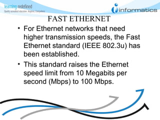 FAST ETHERNET
• For Ethernet networks that need
higher transmission speeds, the Fast
Ethernet standard (IEEE 802.3u) has
been established.
• This standard raises the Ethernet
speed limit from 10 Megabits per
second (Mbps) to 100 Mbps.
 