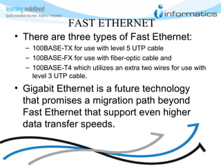 FAST ETHERNET
• There are three types of Fast Ethernet:
– 100BASE-TX for use with level 5 UTP cable
– 100BASE-FX for use with fiber-optic cable and
– 100BASE-T4 which utilizes an extra two wires for use with
level 3 UTP cable.
• Gigabit Ethernet is a future technology
that promises a migration path beyond
Fast Ethernet that support even higher
data transfer speeds.
 
