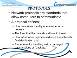 PROTOCOLS
• Network protocols are standards that
allow computers to communicate.
• A protocol defines;
– How computers identify one another on a
network
– The form that the data should take in transit
– How information is processed once it reaches its
final destination and
– Procedures for handling lost or damaged
transmissions or "packets.“
 