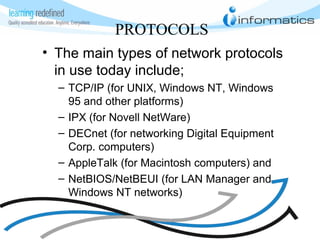 PROTOCOLS
• The main types of network protocols
in use today include;
– TCP/IP (for UNIX, Windows NT, Windows
95 and other platforms)
– IPX (for Novell NetWare)
– DECnet (for networking Digital Equipment
Corp. computers)
– AppleTalk (for Macintosh computers) and
– NetBIOS/NetBEUI (for LAN Manager and
Windows NT networks)
 
