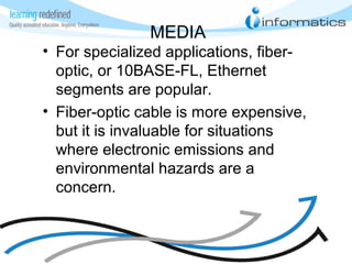 MEDIA
• For specialized applications, fiber-
optic, or 10BASE-FL, Ethernet
segments are popular.
• Fiber-optic cable is more expensive,
but it is invaluable for situations
where electronic emissions and
environmental hazards are a
concern.
 