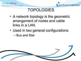 TOPOLOGIES
• A network topology is the geometric
arrangement of nodes and cable
links in a LAN.
• Used in two general configurations:
– Bus and Star
 