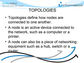 TOPOLOGIES
• Topologies define how nodes are
connected to one another.
• A node is an active device connected to
the network, such as a computer or a
printer.
• A node can also be a piece of networking
equipment such as a hub, switch or a
router.
 