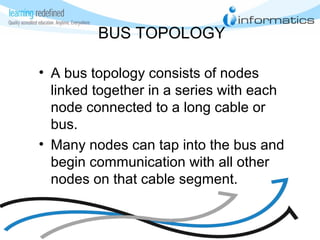 BUS TOPOLOGY
• A bus topology consists of nodes
linked together in a series with each
node connected to a long cable or
bus.
• Many nodes can tap into the bus and
begin communication with all other
nodes on that cable segment.
 