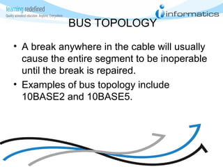 BUS TOPOLOGY
• A break anywhere in the cable will usually
cause the entire segment to be inoperable
until the break is repaired.
• Examples of bus topology include
10BASE2 and 10BASE5.
 