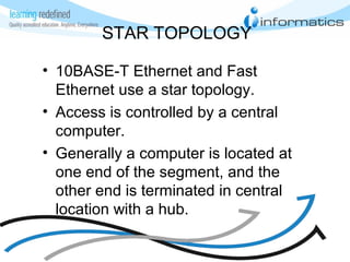 STAR TOPOLOGY
• 10BASE-T Ethernet and Fast
Ethernet use a star topology.
• Access is controlled by a central
computer.
• Generally a computer is located at
one end of the segment, and the
other end is terminated in central
location with a hub.
 