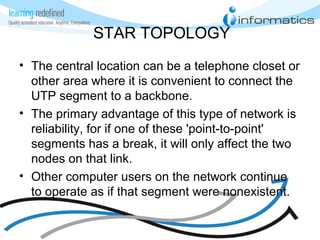 STAR TOPOLOGY
• The central location can be a telephone closet or
other area where it is convenient to connect the
UTP segment to a backbone.
• The primary advantage of this type of network is
reliability, for if one of these 'point-to-point'
segments has a break, it will only affect the two
nodes on that link.
• Other computer users on the network continue
to operate as if that segment were nonexistent.
 