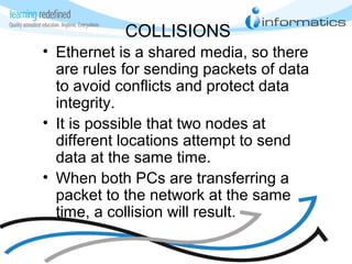 COLLISIONS
• Ethernet is a shared media, so there
are rules for sending packets of data
to avoid conflicts and protect data
integrity.
• It is possible that two nodes at
different locations attempt to send
data at the same time.
• When both PCs are transferring a
packet to the network at the same
time, a collision will result.
 