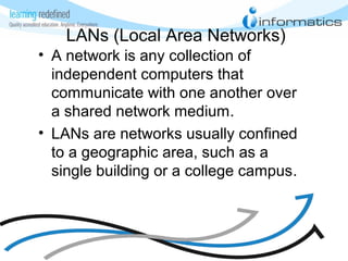 LANs (Local Area Networks)
• A network is any collection of
independent computers that
communicate with one another over
a shared network medium.
• LANs are networks usually confined
to a geographic area, such as a
single building or a college campus.
 