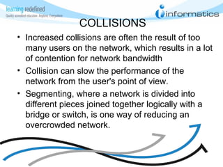 COLLISIONS
• Increased collisions are often the result of too
many users on the network, which results in a lot
of contention for network bandwidth
• Collision can slow the performance of the
network from the user's point of view.
• Segmenting, where a network is divided into
different pieces joined together logically with a
bridge or switch, is one way of reducing an
overcrowded network.
 